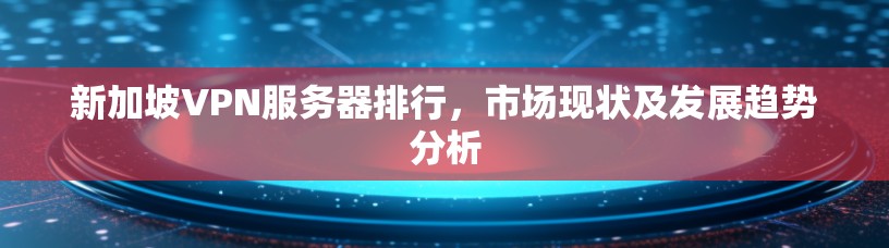新加坡VPN服务器排行，市场现状及发展趋势分析