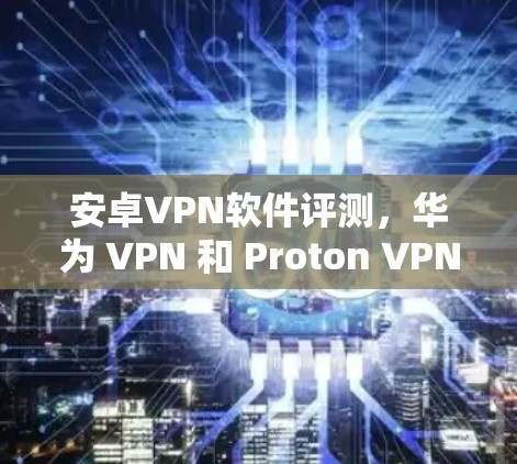 安卓VPN软件评测，华为 VPN 和 Proton VPN