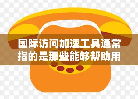 国际访问加速工具通常指的是那些能够帮助用户快速获取国际数据、报告或信息的工具。这些工具可能包括