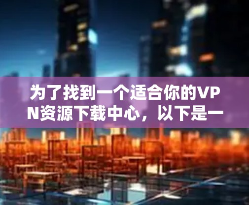 为了找到一个适合你的VPN资源下载中心,以下是一个分步骤的指南 为了找到一个适合你的VPN资源下载中心,以下是一个分步骤的指南