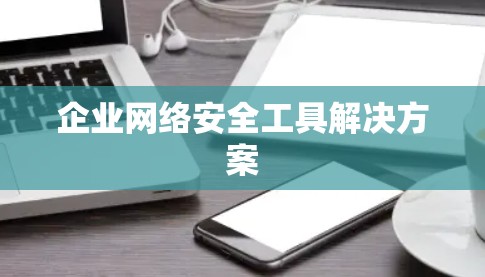 企业网络安全工具解决方案