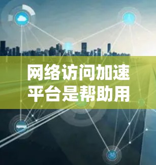 网络访问加速平台是帮助用户加速网络速度的工具，通常包括多种选择，每个平台都有其独特的优势和特点。以下是对这些平台的详细介绍