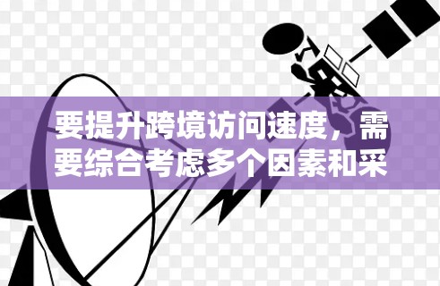 要提升跨境访问速度，需要综合考虑多个因素和采取相应的措施。以下是一些关键因素和操作建议