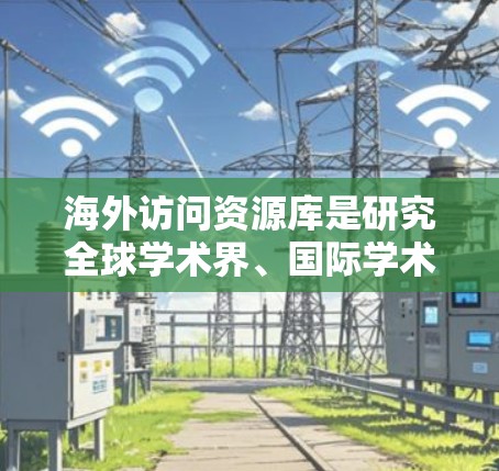 海外访问资源库是研究全球学术界、国际学术交流的重要数据库，涵盖了多个相关领域。以下是其主要类型及其特点