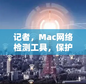 记者，Mac网络检测工具，保护网络安全，提升通信质量