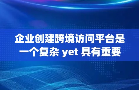 企业创建跨境访问平台是一个复杂 yet 具有重要性的系统设计，旨在管理全球范围内的数据访问，提升效率和安全性。以下是对该系统的详细分析和总结