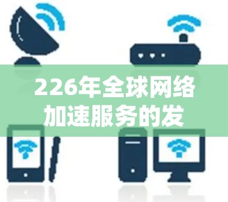 226年全球网络加速服务的发展趋势可以总结为以下几个关键点