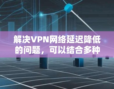 解决VPN网络延迟降低的问题，可以结合多种技术手段和策略，以下是一个详细的解决方案