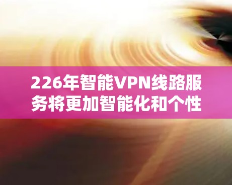 226年智能VPN线路服务将更加智能化和个性化，以更好地适应未来网络环境的变化。以下是这些线路服务如何适应226年的情况