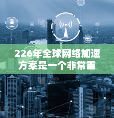 226年全球网络加速方案是一个非常重要的技术方向，预计在全球范围内将推动许多行业和应用的智能化和数字化转型。以下是一些可能的全球网络加速方案，涵盖技术趋势、技术方向和未来发展方向