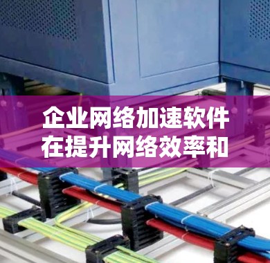 企业网络加速软件在提升网络效率和保障企业数据安全方面具有重要意义。以下是一个结构化的总结