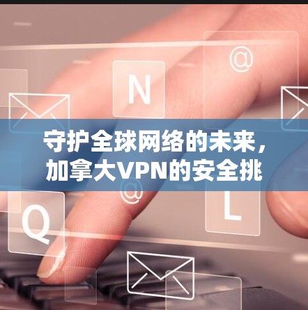 守护全球网络的未来，加拿大VPN的安全挑战与解决方案