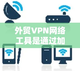 外贸VPN网络工具是通过加密技术连接不同网络环境的工具，帮助用户在国际贸易中安全访问目标国家的网络。以下是详细的步骤和解释