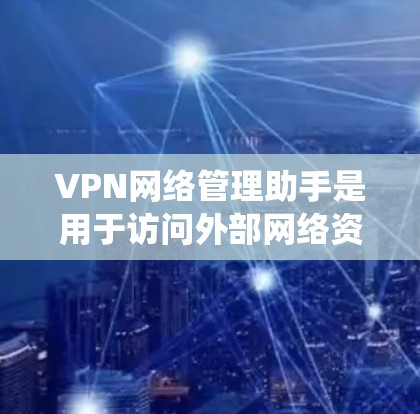 VPN网络管理助手是用于访问外部网络资源的工具，提供了多种权限和功能选项。以下是一个系统性的总结，帮助您更好地了解这些助手及其使用方法