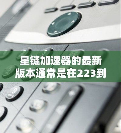 星链加速器的最新版本通常是在223到224年间发布的，每次版本都有进一步的改进和升级，以提升用户体验和功能。以下是对星链加速器系列的总结