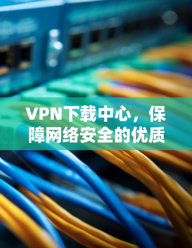 VPN下载中心，保障网络安全的优质应用推荐