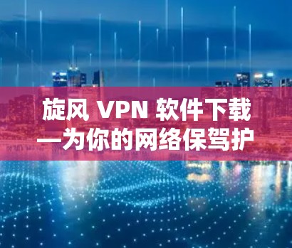 旋风 VPN 软件下载—为你的网络保驾护航！