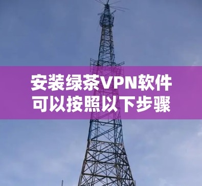 安装绿茶VPN软件可以按照以下步骤进行