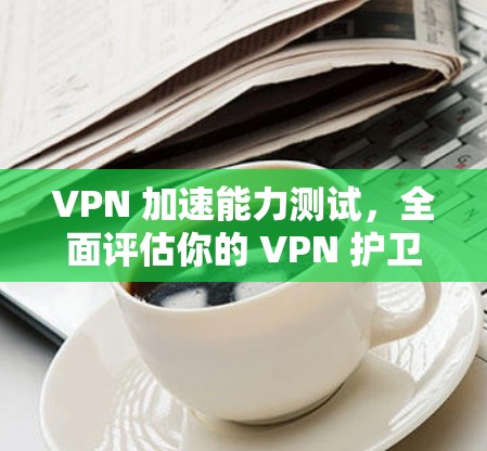 VPN 加速能力测试，全面评估你的 VPN 护卫能力