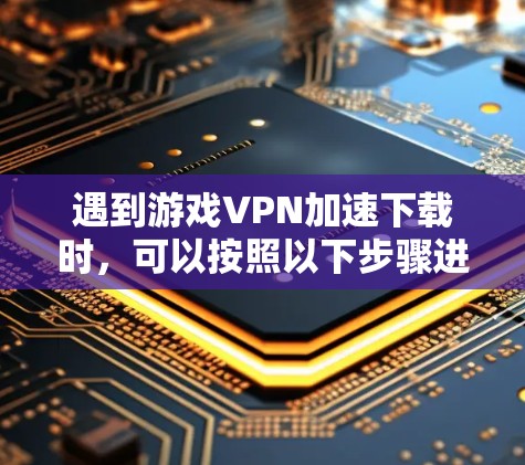 遇到游戏VPN加速下载时，可以按照以下步骤进行处理