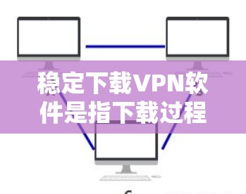 稳定下载VPN软件是指下载过程流畅、没有垃圾文件和恶意软件的下载体验。以下是建议的步骤和注意事项