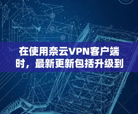 在使用奈云VPN客户端时，最新更新包括升级到更高级别的加密版本，如v5，以及新增的流量控制和安全功能。以下是对这些更新的总结和建议