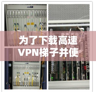 为了下载高速VPN梯子并使用内容，您可以按照以下步骤操作