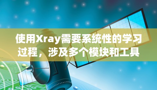 使用Xray需要系统性的学习过程，涉及多个模块和工具的综合应用。以下是逐步的使用指导