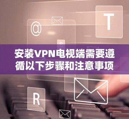 安装VPN电视端需要遵循以下步骤和注意事项