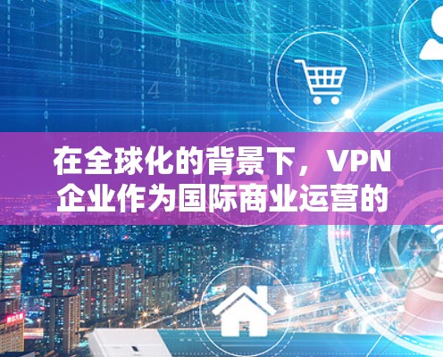 在全球化的背景下，VPN企业作为国际商业运营的重要组成部分，需要制定科学合理的出海方案。以下是VPN企业出海的总体方案