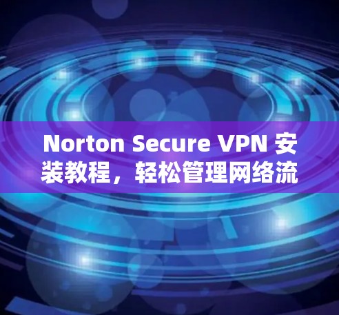 Norton Secure VPN 安装教程，轻松管理网络流量，保护数据安全
