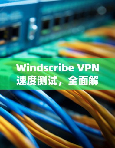 Windscribe VPN速度测试，全面解析与优化建议